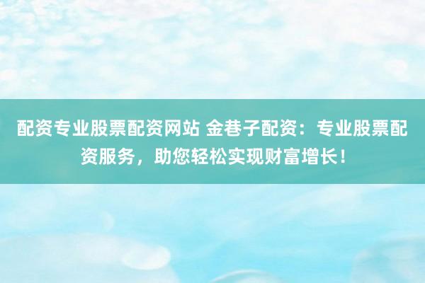 配资专业股票配资网站 金巷子配资：专业股票配资服务，助您轻松实现财富增长！