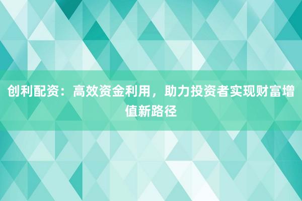 创利配资：高效资金利用，助力投资者实现财富增值新路径