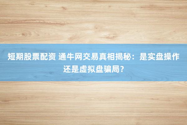 短期股票配资 通牛网交易真相揭秘：是实盘操作还是虚拟盘骗局？