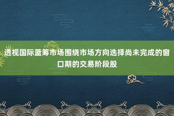 透视国际蓝筹市场围绕市场方向选择尚未完成的窗口期的交易阶段股