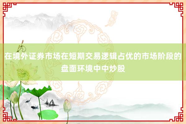 在境外证券市场在短期交易逻辑占优的市场阶段的盘面环境中中炒股