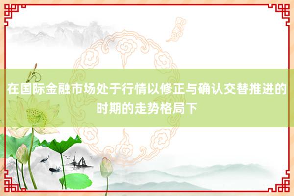 在国际金融市场处于行情以修正与确认交替推进的时期的走势格局下