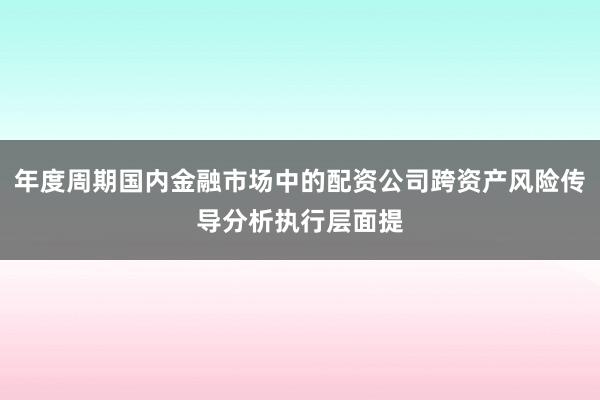 年度周期国内金融市场中的配资公司跨资产风险传导分析执行层面提