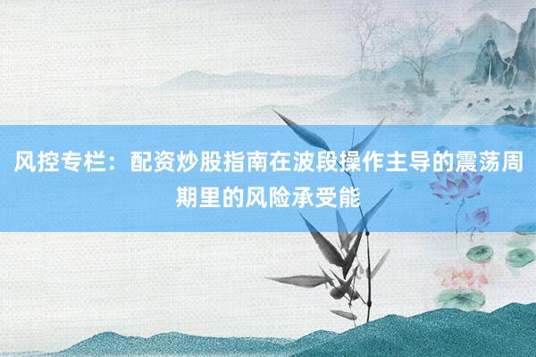 风控专栏：配资炒股指南在波段操作主导的震荡周期里的风险承受能