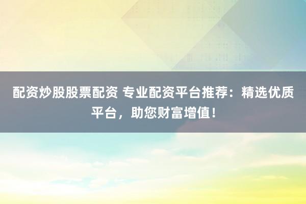 配资炒股股票配资 专业配资平台推荐：精选优质平台，助您财富增值！
