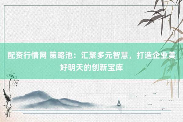 配资行情网 策略池：汇聚多元智慧，打造企业美好明天的创新宝库