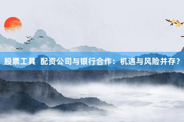 股票工具  配资公司与银行合作：机遇与风险并存？