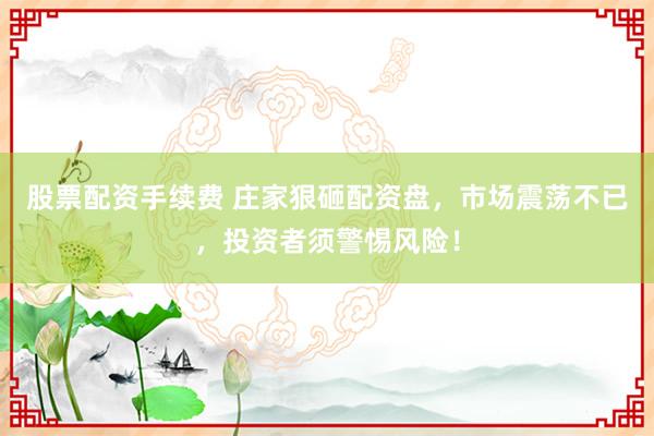 股票配资手续费 庄家狠砸配资盘,市场震荡不已,投资者须警惕风险!