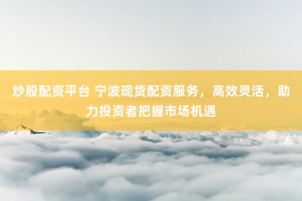 炒股配资平台 宁波现货配资服务，高效灵活，助力投资者把握市场机遇