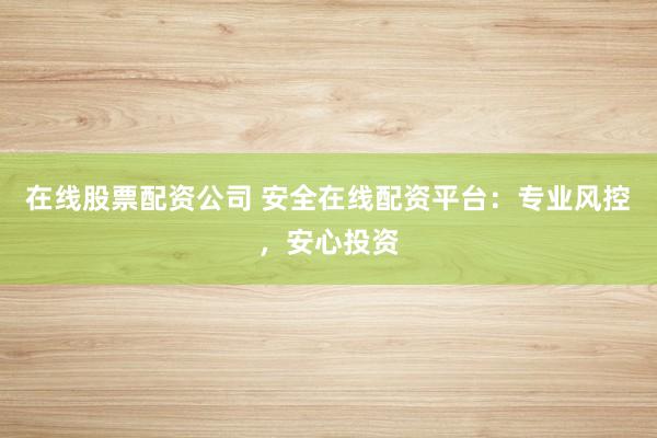 在线股票配资公司 安全在线配资平台：专业风控，安心投资