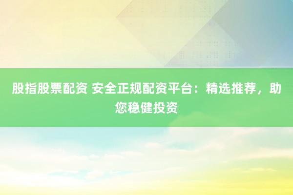 股指股票配资 安全正规配资平台：精选推荐，助您稳健投资