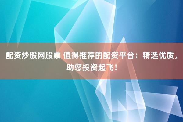 配资炒股网股票 值得推荐的配资平台：精选优质，助您投资起飞！