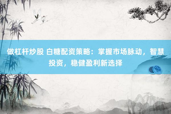 做杠杆炒股 白糖配资策略：掌握市场脉动，智慧投资，稳健盈利新选择