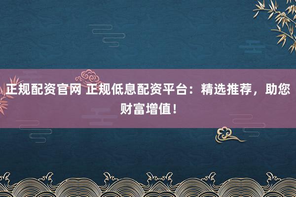 正规配资官网 正规低息配资平台：精选推荐，助您财富增值！