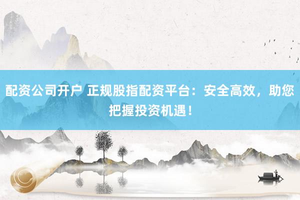 配资公司开户 正规股指配资平台：安全高效，助您把握投资机遇！