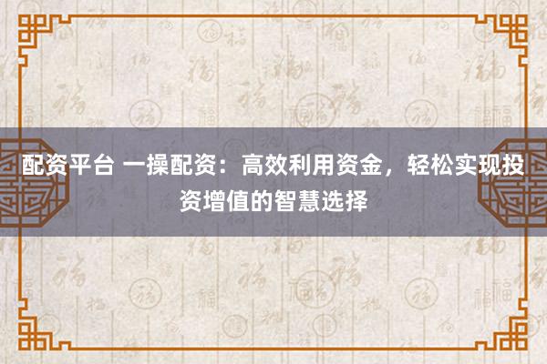 配资平台 一操配资：高效利用资金，轻松实现投资增值的智慧选择