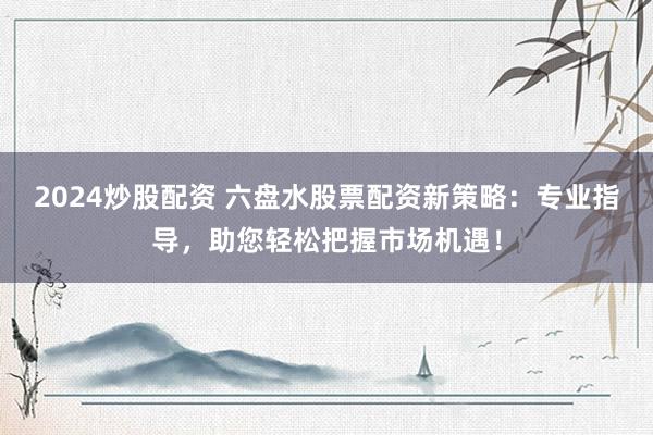 2024炒股配资 六盘水股票配资新策略:专业指导,助您轻松把握市场机遇!