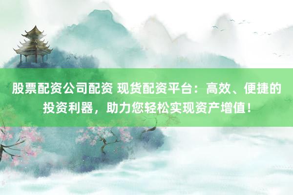 股票配资公司配资 现货配资平台：高效、便捷的投资利器，助力您轻松实现资产增值！