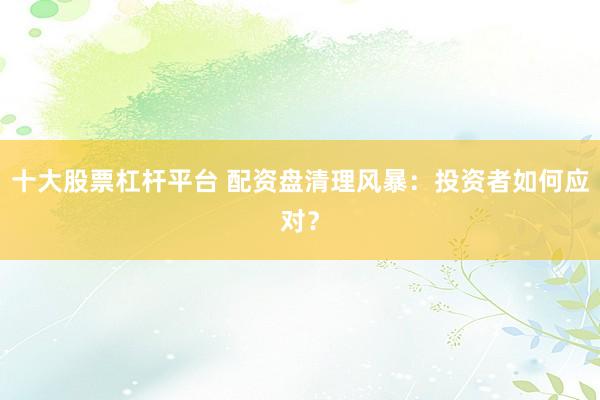 十大股票杠杆平台 配资盘清理风暴：投资者如何应对？