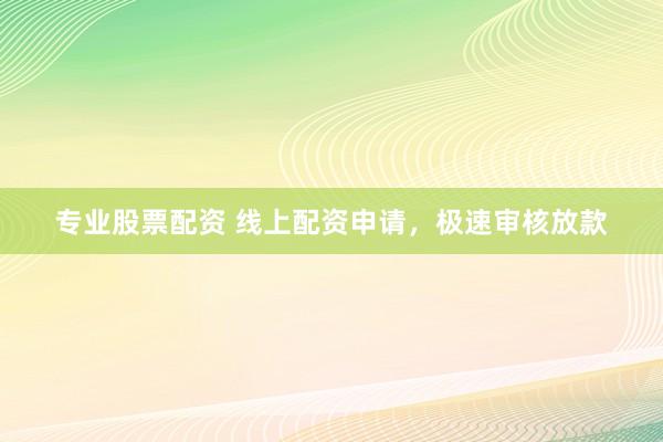 专业股票配资 线上配资申请,极速审核放款