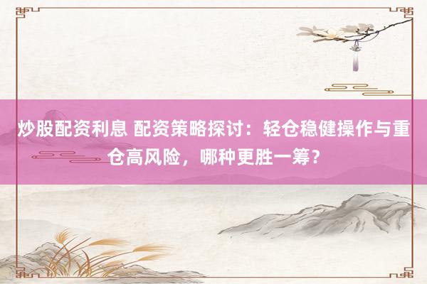 炒股配资利息 配资策略探讨：轻仓稳健操作与重仓高风险，哪种更胜一筹？