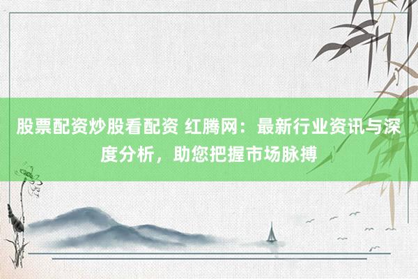 股票配资炒股看配资 红腾网:最新行业资讯与深度分析,助您把握市场脉搏