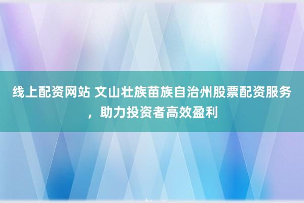 线上配资网站 文山壮族苗族自治州股票配资服务，助力投资者高效盈利