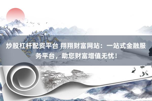 炒股杠杆配资平台 翔翔财富网站：一站式金融服务平台，助您财富增值无忧！