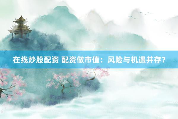 在线炒股配资 配资做市值：风险与机遇并存？