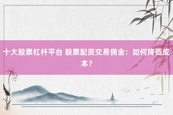 十大股票杠杆平台 股票配资交易佣金：如何降低成本？