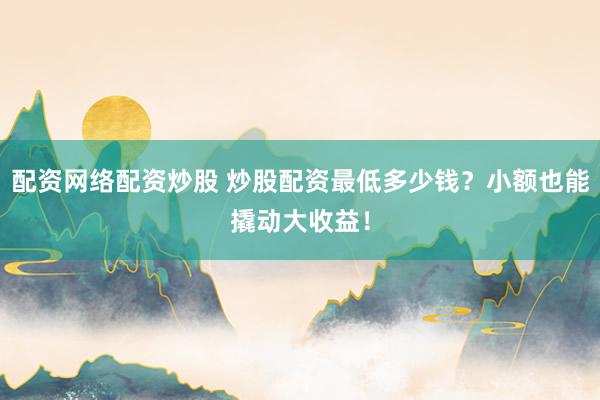 配资网络配资炒股 炒股配资最低多少钱？小额也能撬动大收益！
