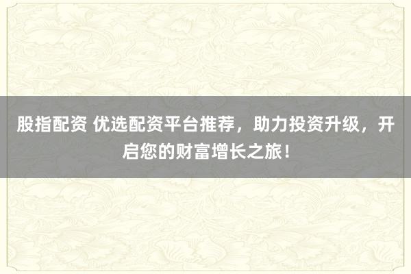 股指配资 优选配资平台推荐，助力投资升级，开启您的财富增长之旅！
