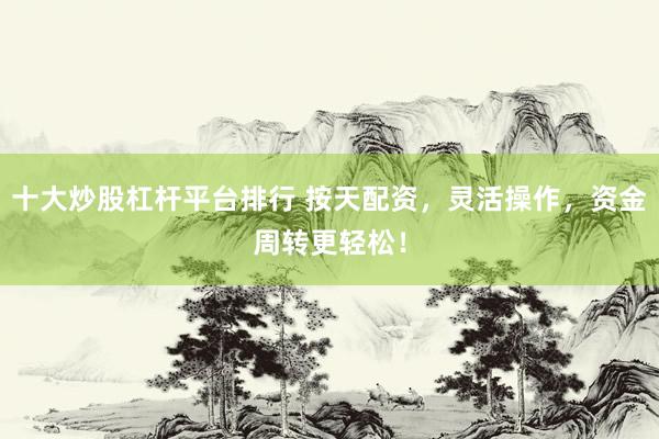 十大炒股杠杆平台排行 按天配资，灵活操作，资金周转更轻松！