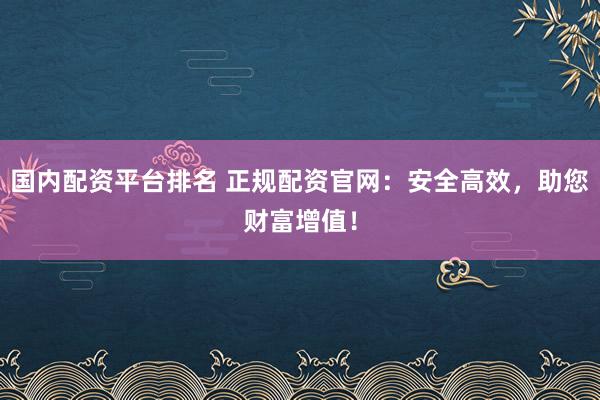 国内配资平台排名 正规配资官网：安全高效，助您财富增值！