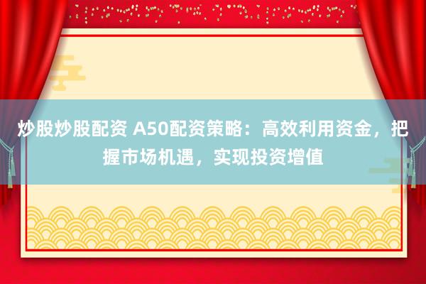 炒股炒股配资 A50配资策略：高效利用资金，把握市场机遇，实现投资增值