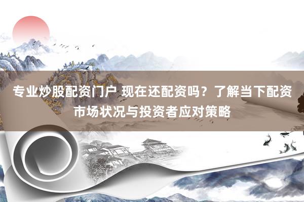 专业炒股配资门户 现在还配资吗？了解当下配资市场状况与投资者应对策略