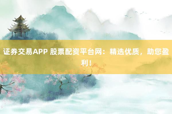 证券交易APP 股票配资平台网：精选优质，助您盈利！