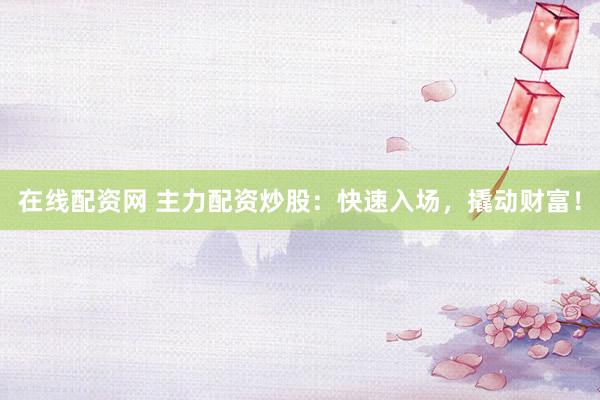 在线配资网 主力配资炒股：快速入场，撬动财富！