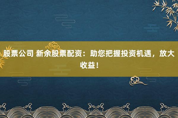 股票公司 新余股票配资：助您把握投资机遇，放大收益！