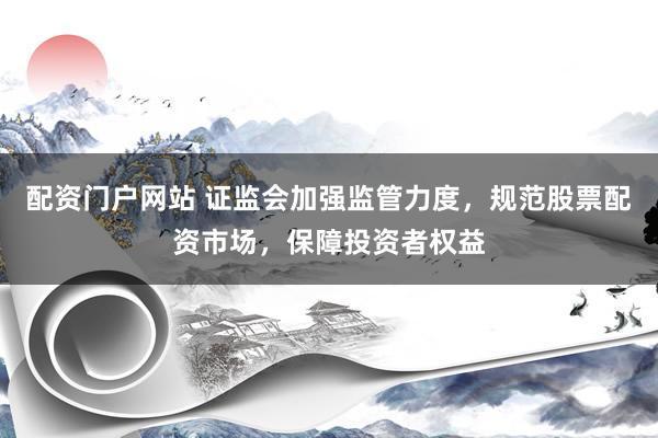 配资门户网站 证监会加强监管力度，规范股票配资市场，保障投资者权益