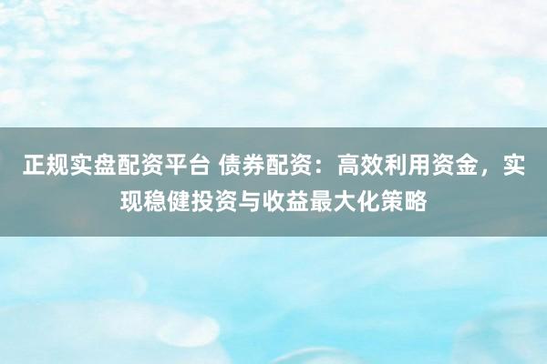 正规实盘配资平台 债券配资：高效利用资金，实现稳健投资与收益最大化策略