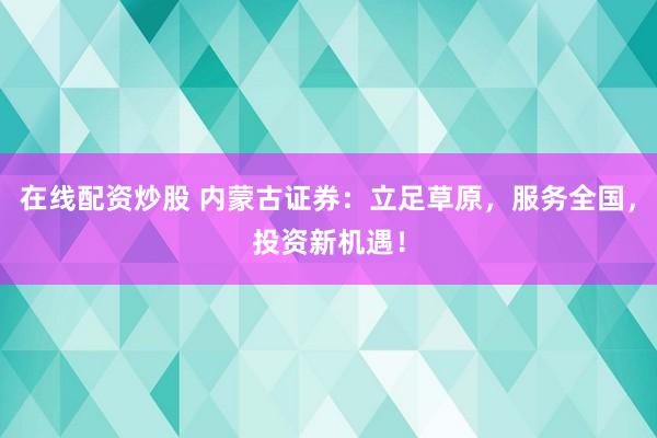在线配资炒股 内蒙古证券：立足草原，服务全国，投资新机遇！