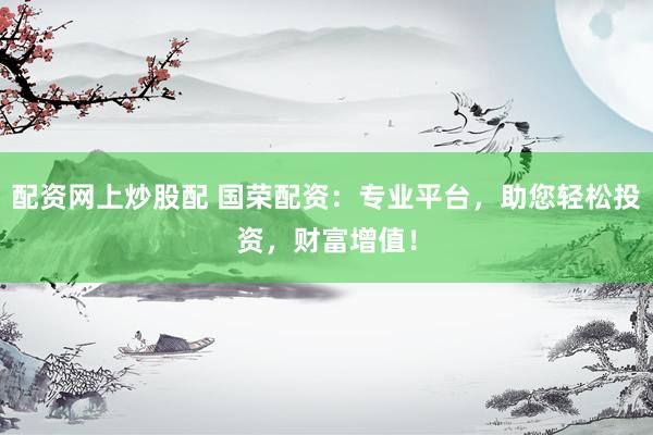 配资网上炒股配 国荣配资：专业平台，助您轻松投资，财富增值！