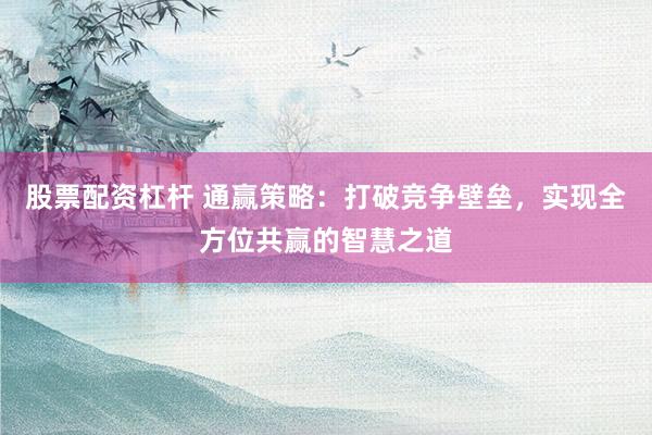 股票配资杠杆 通赢策略:打破竞争壁垒,实现全方位共赢的智慧之道