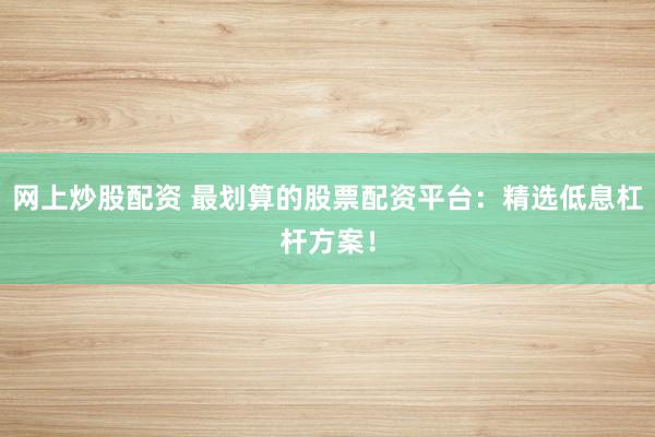 网上炒股配资 最划算的股票配资平台：精选低息杠杆方案！