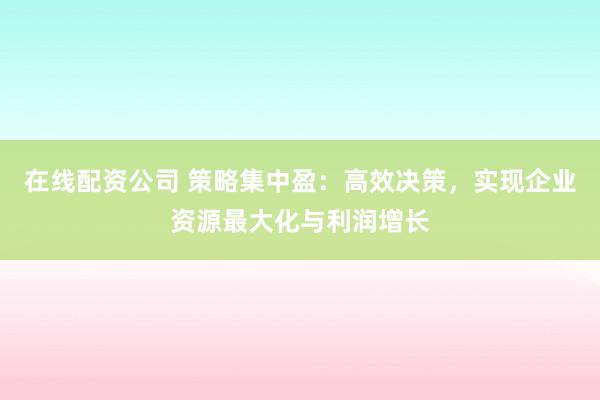 在线配资公司 策略集中盈：高效决策，实现企业资源最大化与利润增长