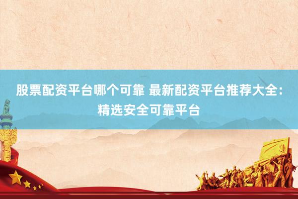 股票配资平台哪个可靠 最新配资平台推荐大全：精选安全可靠平台