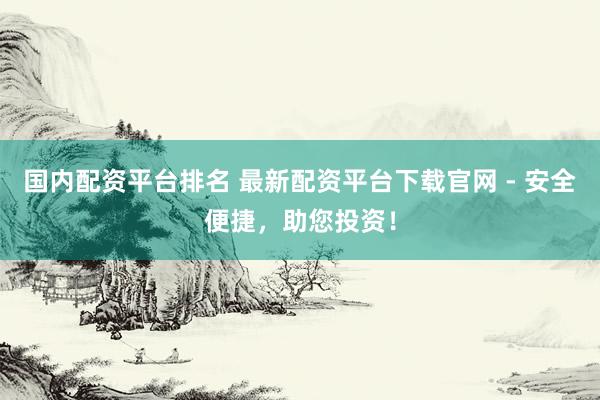 国内配资平台排名 最新配资平台下载官网 - 安全便捷，助您投资！