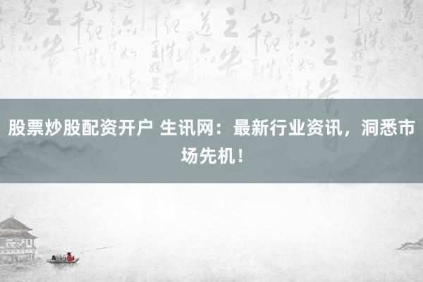 股票炒股配资开户 生讯网:最新行业资讯,洞悉市场先机!