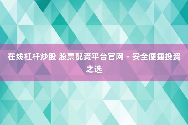 在线杠杆炒股 股票配资平台官网 - 安全便捷投资之选